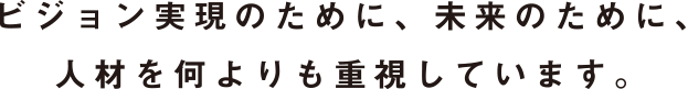 ビジョン実現のために、未来のために、人材を何よりも重視しています。