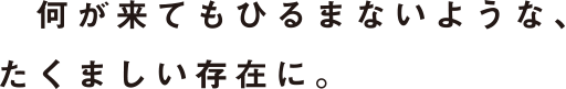 何が来てもひるまないような、たくましい存在に。