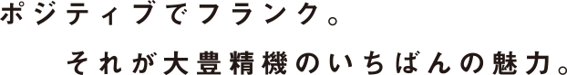 ポジティブでフランク。それが大豊精機のいちばんの魅力。