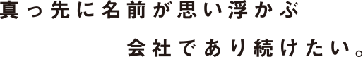 真っ先に名前が思い浮かぶ会社であり続けたい。