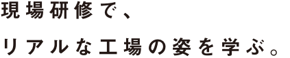 現場研修で、リアルな工場の姿を学ぶ。