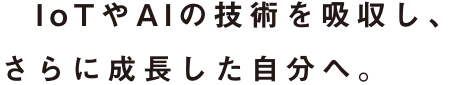 IoTやAIの技術を吸収し、さらに成長した自分へ。