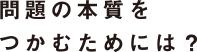 問題の本質をつかむためには？