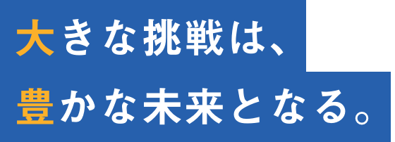 大きな挑戦は、豊かな未来となる。